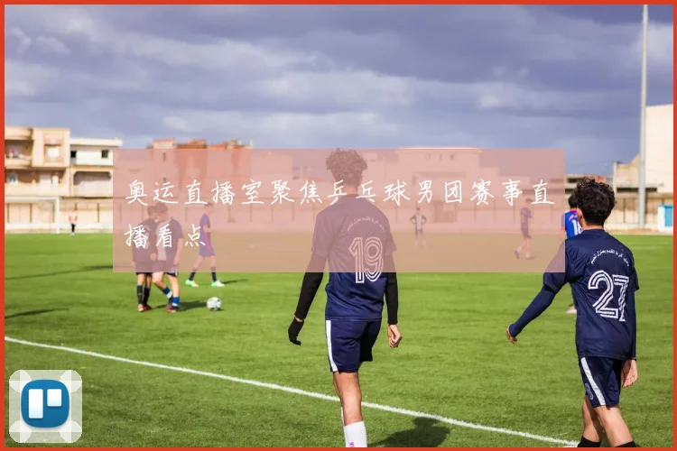 奥运直播室聚焦乒乓球男团赛事直播看点