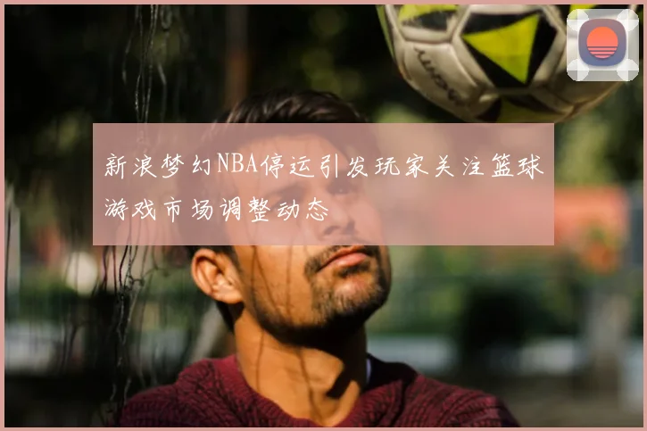 新浪梦幻NBA停运引发玩家关注篮球游戏市场调整动态