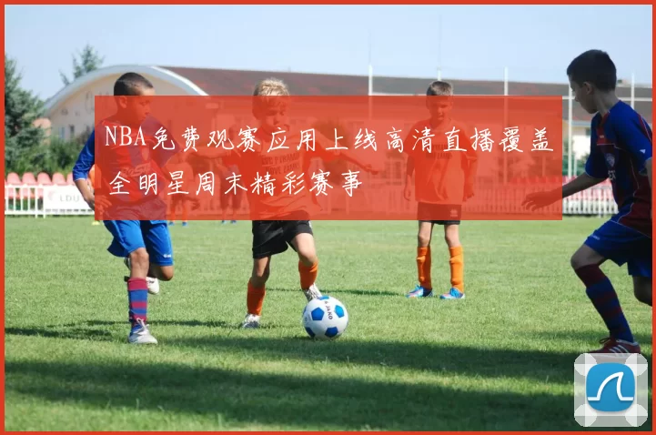 NBA免费观赛应用上线高清直播覆盖全明星周末精彩赛事