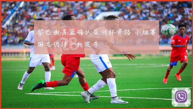 黎巴嫩男篮确认亚洲杯资格 小组赛排名仍待一轮定夺
