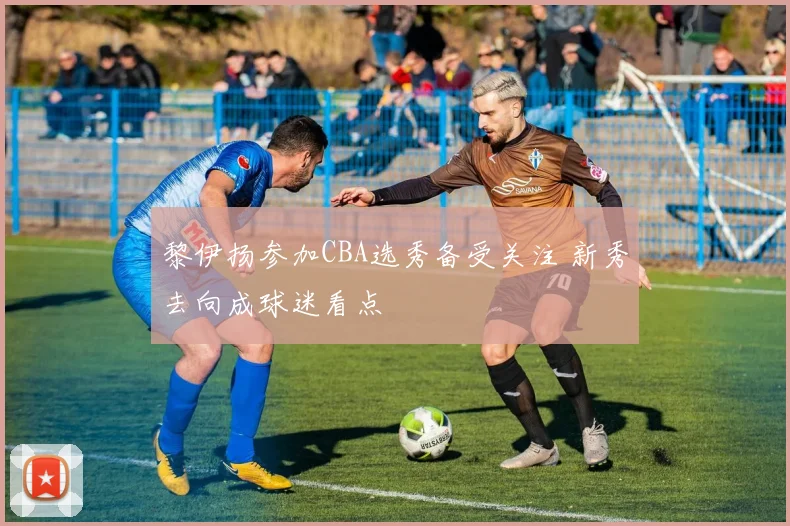 黎伊扬参加CBA选秀备受关注 新秀去向成球迷看点