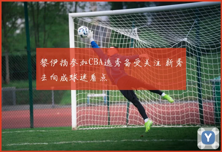 黎伊扬参加CBA选秀备受关注 新秀去向成球迷看点