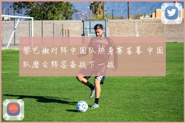 黎巴嫩对阵中国队热身赛落幕 中国队磨合阵容备战下一战