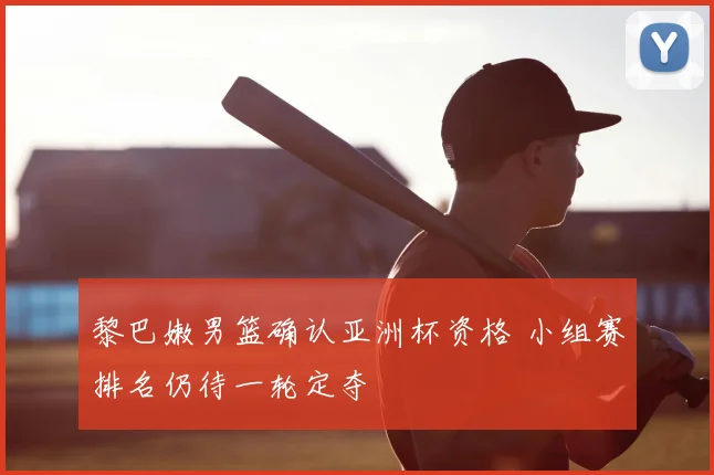 黎巴嫩男篮确认亚洲杯资格 小组赛排名仍待一轮定夺