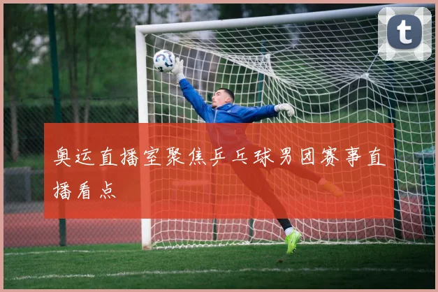 奥运直播室聚焦乒乓球男团赛事直播看点