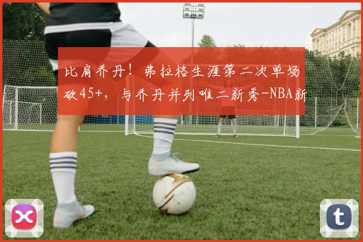 比肩乔丹！弗拉格生涯第二次单场砍45+，与乔丹并列唯二新秀-NBA新闻
